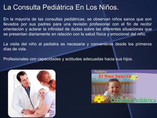 La Consulta Pediátrica En Los Niños.
En la mayoría de las consultas pediátricas, se observan niños sanos que son
llevados por sus padres para una revisión profesional con el fin de recibir
orientación y aclarar la infinidad de dudas sobre las diferentes situaciones que
se presentan diariamente en relación con la salud física y emocional del niño.

La visita del niño al pediatra es necesaria y conveniente desde los primeros
días de vida.

Profesionales con capacidades y actitudes adecuadas hacia sus hijos.
 