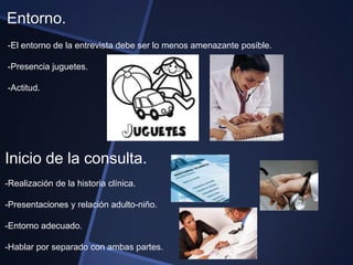 Entorno.
-El entorno de la entrevista debe ser lo menos amenazante posible.

-Presencia juguetes.

-Actitud.




Inicio de la consulta.
-Realización de la historia clínica.

-Presentaciones y relación adulto-niño.

-Entorno adecuado.

-Hablar por separado con ambas partes.
 