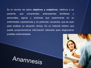 Es la reunión de datos objetivos y subjetivos, relativos a un
paciente,     que   comprenden     antecedentes     familiares    y
personales,    signos   y   síntomas   que   experimenta   en    su
enfermedad, experiencias y, en particular, recuerdos, que se usan
para analizar su situación clínica. Es un historial médico que
puede proporcionarnos información relevante para diagnosticar
posibles enfermedades.
 