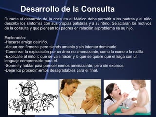 Desarrollo de la Consulta
Durante el desarrollo de la consulta el Médico debe permitir a los padres y al niño
describir los síntomas con sus propias palabras y a su ritmo. Se aclaran los motivos
de la consulta y que piensan los padres en relación al problema de su hijo.

Exploración:
-Hacerse amigo del niño.
-Actuar con firmeza, pero siendo amable y sin intentar dominarlo.
-Comenzar la exploración por un área no amenazante, como la mano o la rodilla.
-Explicarle al niño lo que se va a hacer y lo que se quiere que el haga con un
lenguaje comprensible para el.
-Sonreír y hablar para parecer menos amenazante, pero sin excesos.
-Dejar los procedimientos desagradables para el final.
 