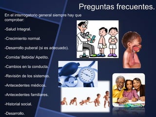 Preguntas frecuentes.
En el interrogatorio general siempre hay que
comprobar:

-Salud Integral.

-Crecimiento normal.

-Desarrollo puberal (si es adecuado).

-Comida/ Bebida/ Apetito.

-Cambios en la conducta.

-Revisión de los sistemas.

-Antecedentes médicos.

-Antecedentes familiares.

-Historial social.

-Desarrollo.
 