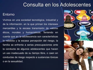 Consulta en los Adolescentes
Entorno
Vivimos en una sociedad tecnológica, industrial y
de la información. en la que priman los intereses
mercantiles y la escasa transmisión de valores
éticos, morales y humanísticos. Teniendo en
cuenta que en la adolescencia son características
la rebeldía y la escasa percepción del riesgo, la
familia se enfrenta a serias preocupaciones ante
la conducta de algunos adolescentes que hacen
un uso inadecuado de su tiempo libre, o caen en
conductas de riesgo respecto a sustancias tóxicas
o en la sexualidad.
 