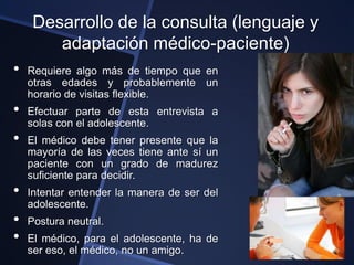 Desarrollo de la consulta (lenguaje y
        adaptación médico-paciente)
•   Requiere algo más de tiempo que en
    otras edades y probablemente un
    horario de visitas flexible.
•   Efectuar parte de esta entrevista a
    solas con el adolescente.
•   El médico debe tener presente que la
    mayoría de las veces tiene ante sí un
    paciente con un grado de madurez
    suficiente para decidir.
•   Intentar entender la manera de ser del
    adolescente.
•   Postura neutral.
•   El médico, para el adolescente, ha de
    ser eso, el médico, no un amigo.
 