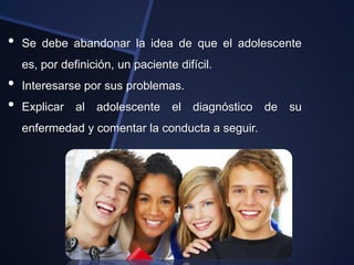 •   Se debe abandonar la idea de que el adolescente
    es, por definición, un paciente difícil.
•   Interesarse por sus problemas.
•   Explicar al adolescente el diagnóstico        de su
    enfermedad y comentar la conducta a seguir.
 