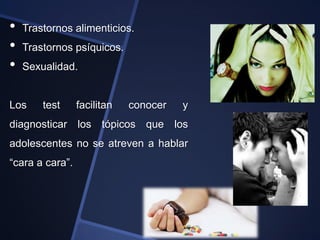 •   Trastornos alimenticios.
•   Trastornos psíquicos.
•   Sexualidad.


Los     test     facilitan   conocer   y
diagnosticar los tópicos que los
adolescentes no se atreven a hablar
“cara a cara”.
 