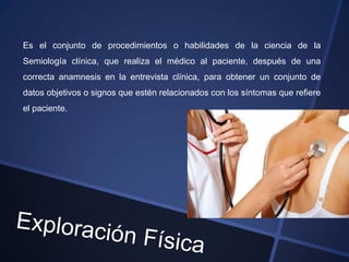 Es el conjunto de procedimientos o habilidades de la ciencia de la
Semiología clínica, que realiza el médico al paciente, después de una
correcta anamnesis en la entrevista clínica, para obtener un conjunto de
datos objetivos o signos que estén relacionados con los síntomas que refiere
el paciente.
 