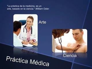"La práctica de la medicina, es un
arte, basado en la ciencia." William Osler.




                                Arte




                                              Ciencia
 
