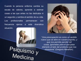 Cuando la persona enferma cambia su
escala de valores, aprende a estimar
cosas a las que antes no las dedicaba ni
un segundo y cambia el sentido de su vida.
Los    profesionales       permanecen    con
frecuencia   ajenos    a     esta   dramática
situación.



                                          “Una preocupación es como un sentido
                                          nuevo que se abre en nuestro espíritu, y
                                                 que nos permite percibir mil
                                             cosas, ignoradas para el que pasa
                                           distraído al lado del problema que nos
                                              obsesiona” (Gregorio Marañón).
 