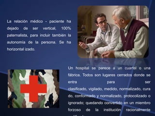 La relación médico - paciente ha
dejado   de    ser   vertical,   100%
paternalista, para incluir también la
autonomía de la persona. Se ha
horizontal izado.



                                   Un hospital se parece a un cuartel o una
                                   fábrica. Todos son lugares cerrados donde se
                                   entra                 para                  ser
                                   clasificado, vigilado, medido, normalizado, cura
                                   do, conformado y normalizado, protocolizado o
                                   ignorado; quedando convertido en un miembro
                                   forzoso   de   la   institución   racionalmente
 