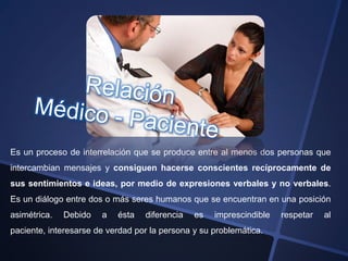 Es un proceso de interrelación que se produce entre al menos dos personas que
intercambian mensajes y consiguen hacerse conscientes recíprocamente de
sus sentimientos e ideas, por medio de expresiones verbales y no verbales.
Es un diálogo entre dos o más seres humanos que se encuentran en una posición
asimétrica.   Debido   a   ésta   diferencia   es   imprescindible   respetar   al
paciente, interesarse de verdad por la persona y su problemática.
 