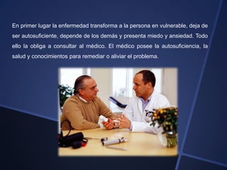 En primer lugar la enfermedad transforma a la persona en vulnerable, deja de
ser autosuficiente, depende de los demás y presenta miedo y ansiedad. Todo
ello la obliga a consultar al médico. El médico posee la autosuficiencia, la
salud y conocimientos para remediar o aliviar el problema.
 