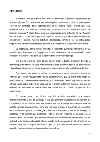PRÓLOGO
El objetivo que se plantea este libro es demostrar la realidad insoslayable del
aparato psíquico. Se podrá argüir que es un objetivo desmesurado para tan poco aporte.
Tal vez, sin embargo todos sabemos que se necesitaría mucho menos aún, para
demostrarnos a cada uno de nosotros, algo de lo que somos conscientes desde que
tenemos memoria. A pesar de ser algo que se comporta como el tiempo de San Agustín,
esto es, cuando nadie nos pregunta al respecto, sabemos que existe, pero si queremos
explicárselo a alguien, nuestra sabiduría desaparece, vamos a ver en estas pocas
páginas, una forma de caracterizar y estudiar este fundamental aspecto de nuestra vida.
Es importante, como primera medida, si realmente queremos internarnos en las
entrañas psíquicas, que nos despojemos de los tabúes que han menoscabado, como
concepto, a la psique, ya a poco de surgir desde la cosmovisión griega.
Una buena forma de elidir tabúes es, sin lugar a dudas, prescindir de toda la
terminología con la cual se alude habitualmente a este fenómeno radical del ser humano,
y trocarla por, simplemente, el término psiquis. Justamente por ello, el título de este libro.
Otra manera de aislar los tabúes, la constituye el estar preparados contra los
embates de la visión reduccionista y hasta descalificadora, que se opera tanto desde las
pseudociencias, como desde la ciencia ortodoxa, o desde la ciencia cognitiva. En los dos
últimos casos, sobre todo, no se trata solo de rechazar un término ambiguo, sino que se
requiere de una serie de aclaraciones, las cuales vamos a tratar de puntualizar a
continuación.
En primer lugar, una rápida mención al halo metafísico que asedia
permanentemente a todo lo psíquico, y que, por permitir supuestamente el abordaje de
los aspectos de su realidad que son inaccesibles a la investigación científica, sirve de
acicate para las pseudociencias, pero a la vez, para justificar la injerencia en su estudio,
de la metafísica general: la ontología, y de sus tres ramas canónicas: la teología, la
psicología, y la cosmología racionales. Todo lo anterior relaciona lo psíquico con la
filosofía, pues se asume que permite abordar los fundamentos estructurales de su
realidad, y su sentido o finalidad última, todo lo cual se sustenta en el principio de no
contradicción de la lógica aristotélica, por lo que, en última instancia, termina
mezclándose inextricablemente con la ciencia ortodoxa.
10
 