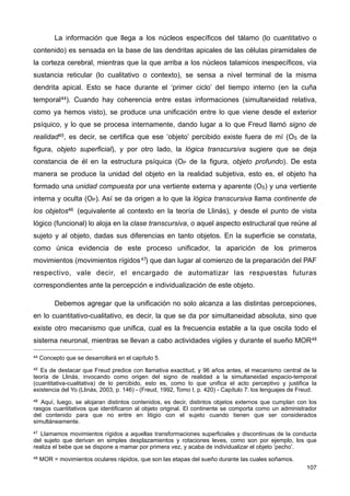 La información que llega a los núcleos específicos del tálamo (lo cuantitativo o
contenido) es sensada en la base de las dendritas apicales de las células piramidales de
la corteza cerebral, mientras que la que arriba a los núcleos talamicos inespecíficos, vía
sustancia reticular (lo cualitativo o contexto), se sensa a nivel terminal de la misma
dendrita apical. Esto se hace durante el ‘primer ciclo’ del tiempo interno (en la cuña
temporal44). Cuando hay coherencia entre estas informaciones (simultaneidad relativa,
como ya hemos visto), se produce una unificación entre lo que viene desde el exterior
psíquico, y lo que se procesa internamente, dando lugar a lo que Freud llamó signo de
realidad45, es decir, se certifica que ese ‘objeto’ percibido existe fuera de mí (OS de la
figura, objeto superficial), y por otro lado, la lógica transcursiva sugiere que se deja
constancia de él en la estructura psíquica (OP de la figura, objeto profundo). De esta
manera se produce la unidad del objeto en la realidad subjetiva, esto es, el objeto ha
formado una unidad compuesta por una vertiente externa y aparente (OS) y una vertiente
interna y oculta (OP). Así se da origen a lo que la lógica transcursiva llama continente de
los objetos46 (equivalente al contexto en la teoría de Llinás), y desde el punto de vista
lógico (funcional) lo aloja en la clase transcursiva, o aquel aspecto estructural que reúne al
sujeto y al objeto, dadas sus diferencias en tanto objetos. En la superficie se constata,
como única evidencia de este proceso unificador, la aparición de los primeros
movimientos (movimientos rígidos47) que dan lugar al comienzo de la preparación del PAF
respectivo, vale decir, el encargado de automatizar las respuestas futuras
correspondientes ante la percepción e individualización de este objeto.
Debemos agregar que la unificación no solo alcanza a las distintas percepciones,
en lo cuantitativo-cualitativo, es decir, la que se da por simultaneidad absoluta, sino que
existe otro mecanismo que unifica, cual es la frecuencia estable a la que oscila todo el
sistema neuronal, mientras se llevan a cabo actividades vigiles y durante el sueño MOR48
107
44 Concepto que se desarrollará en el capítulo 5.
45 Es de destacar que Freud predice con llamativa exactitud, y 96 años antes, el mecanismo central de la
teoría de Llinás, invocando como origen del signo de realidad a la simultaneidad espacio-temporal
(cuantitativa-cualitativa) de lo percibido, esto es, como lo que unifica el acto perceptivo y justifica la
existencia del Yo (Llinás, 2003, p. 146) - (Freud, 1992, Tomo I, p. 420) - Capítulo 7: los lenguajes de Freud.
46 Aquí, luego, se alojaran distintos contenidos, es decir, distintos objetos externos que cumplan con los
rasgos cuantitativos que identificaron al objeto original. El continente se comporta como un administrador
del contenido para que no entre en litigio con el sujeto cuando tienen que ser considerados
simultáneamente.
47 Llamamos movimientos rígidos a aquellas transformaciones superficiales y discontinuas de la conducta
del sujeto que derivan en simples desplazamientos y rotaciones leves, como son por ejemplo, los que
realiza el bebe que se dispone a mamar por primera vez, y acaba de individualizar el objeto ‘pecho’.
48 MOR = movimientos oculares rápidos, que son las etapas del sueño durante las cuales soñamos.
 
