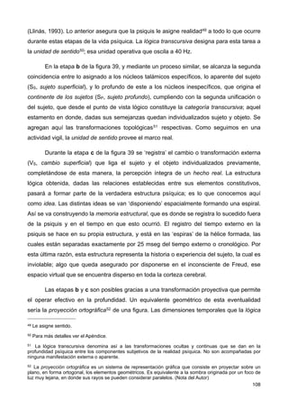 (Llinás, 1993). Lo anterior asegura que la psiquis le asigne realidad49 a todo lo que ocurre
durante estas etapas de la vida psíquica. La lógica transcursiva designa para esta tarea a
la unidad de sentido50; esa unidad operativa que oscila a 40 Hz.
En la etapa b de la figura 39, y mediante un proceso similar, se alcanza la segunda
coincidencia entre lo asignado a los núcleos talámicos específicos, lo aparente del sujeto
(SS, sujeto superficial), y lo profundo de este a los núcleos inespecíficos, que origina el
continente de los sujetos (SP, sujeto profundo), cumpliendo con la segunda unificación o
del sujeto, que desde el punto de vista lógico constituye la categoría transcursiva; aquel
estamento en donde, dadas sus semejanzas quedan individualizados sujeto y objeto. Se
agregan aquí las transformaciones topológicas51 respectivas. Como seguimos en una
actividad vigil, la unidad de sentido provee el marco real.
Durante la etapa c de la figura 39 se ‘registra’ el cambio o transformación externa
(VS, cambio superficial) que liga el sujeto y el objeto individualizados previamente,
completándose de esta manera, la percepción íntegra de un hecho real. La estructura
lógica obtenida, dadas las relaciones establecidas entre sus elementos constitutivos,
pasará a formar parte de la verdadera estructura psíquica; es lo que conocemos aquí
como idea. Las distintas ideas se van ‘disponiendo’ espacialmente formando una espiral.
Así se va construyendo la memoria estructural, que es donde se registra lo sucedido fuera
de la psiquis y en el tiempo en que esto ocurrió. El registro del tiempo externo en la
psiquis se hace en su propia estructura, y está en las ‘espiras’ de la hélice formada, las
cuales están separadas exactamente por 25 mseg del tiempo externo o cronológico. Por
esta última razón, esta estructura representa la historia o experiencia del sujeto, la cual es
inviolable; algo que queda asegurado por disponerse en el inconsciente de Freud, ese
espacio virtual que se encuentra disperso en toda la corteza cerebral.
Las etapas b y c son posibles gracias a una transformación proyectiva que permite
el operar efectivo en la profundidad. Un equivalente geométrico de esta eventualidad
sería la proyección ortográfica52 de una figura. Las dimensiones temporales que la lógica
108
49 Le asigne sentido.
50 Para más detalles ver el Apéndice.
51 La lógica transcursiva denomina así a las transformaciones ocultas y continuas que se dan en la
profundidad psíquica entre los componentes subjetivos de la realidad psíquica. No son acompañadas por
ninguna manifestación externa o aparente.
52 La proyección ortográfica es un sistema de representación gráfica que consiste en proyectar sobre un
plano, en forma ortogonal, los elementos geométricos. Es equivalente a la sombra originada por un foco de
luz muy lejana, en donde sus rayos se pueden considerar paralelos. (Nota del Autor)
 