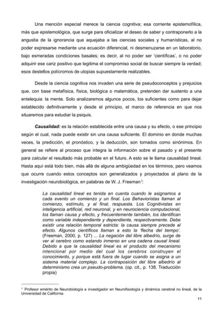 Una mención especial merece la ciencia cognitiva; esa corriente epistemofílica,
más que epistemológica, que surge para oficializar el deseo de saber y contraponerlo a la
angustia de la ignorancia que aquejaba a las ciencias sociales y humanísticas, al no
poder expresarse mediante una ecuación diferencial, ni desmenuzarse en un laboratorio,
bajo esmeradas condiciones basales; es decir, al no poder ser ‘científicas’, o no poder
adquirir ese cariz positivo que legitima el compromiso social de buscar siempre la verdad;
esos destellos polícromos de utopias supuestamente realizables.
Desde la ciencia cognitiva nos invaden una serie de pseudoconceptos y prejuicios
que, con base metafísica, física, biológica o matemática, pretenden dar sustento a una
entelequia: la mente. Solo analizaremos algunos pocos, los suficientes como para dejar
establecido definitivamente y desde el principio, el marco de referencia en que nos
situaremos para estudiar la psiquis.
Causalidad: es la relación establecida entre una causa y su efecto, o ese principio
según el cual, nada puede existir sin una causa suficiente. El dominio en donde muchas
veces, la predicción, el pronóstico, y la deducción, son tomados como sinónimos. En
general se refiere al proceso que integra la información sobre el pasado y el presente
para calcular el resultado más probable en el futuro. A esto se le llama causalidad lineal.
Hasta aquí está todo bien, más allá de alguna ambigüedad en los términos, pero veamos
que ocurre cuando estos conceptos son generalizados y proyectados al plano de la
investigación neurobiológica, en palabras de W. J. Freeman1:
La causalidad lineal es tenida en cuenta cuando le asignamos a
cada evento un comienzo y un final. Los Behavioristas llaman al
comienzo, estímulo, y al final, respuesta. Los Cognitivistas en
inteligencia artificial, red neuronal, y en neurociencia computacional,
los llaman causa y efecto, y frecuentemente también, los identifican
como variable independiente y dependiente, respectivamente. Debe
existir una relación temporal estricta: la causa siempre precede al
efecto. Algunos científicos llaman a esto la ‘flecha del tiempo’.
(Freeman, 2000, p. 127) ... La negación del libre albedrío, surge de
ver al cerebro como estando inmerso en una cadena causal lineal.
Debido a que la causalidad lineal es el producto del mecanismo
intencional por medio del cual los cerebros construyen el
conocimiento, y porque está fuera de lugar cuando se asigna a un
sistema material complejo. La contraposición del libre albedrío al
determinismo crea un pseudo-problema. (op. cit., p. 138. Traducción
propia)
11
1 Profesor emérito de Neurobiología e investigador en Neurofisiología y dinámica cerebral no lineal, de la
Universidad de California.
 