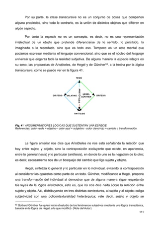 Por su parte, la clase transcursiva no es un conjunto de cosas que comparten
alguna propiedad, sino todo lo contrario, es la unión de distintos objetos que difieren en
algún aspecto.
Por tanto la especie no es un concepto, es decir, no es una representación
intelectual de un objeto que pretende diferenciarse de lo sentido, lo percibido, lo
imaginado o lo recordado, sino que es todo eso. Tampoco es un acto mental que
podamos expresar mediante el lenguaje convencional, sino que es el núcleo del lenguaje
universal que engarza toda la realidad subjetiva. De alguna manera la especie integra en
su seno, las propuestas de Aristóteles, de Hegel y de Günther53, a la hecha por la lógica
transcursiva, como se puede ver en la figura 41.
Fig. 41 ARGUMENTACIONES LÓGICAS QUE SUSTENTAN UNA ESPECIE
Referencias: color verde = objetivo - color azul = subjetivo - color ciano/rojo = cambio o transformación
La figura anterior nos dice que Aristóteles no nos está señalando la relación que
hay entre sujeto y objeto, sino la contraposición excluyente que existe, en apariencia,
entre lo general (tesis) y lo particular (antítesis), en donde lo uno es la negación de lo otro;
es decir, escasamente nos da un bosquejo del cambio que liga sujeto y objeto.
Hegel, sintetiza lo general y lo particular en lo individual, evitando la contraposición
al considerar los opuestos como parte de un todo. Günther, modificando a Hegel, propone
una transformación del individual al demostrar que de alguna manera sigue respetando
las leyes de la lógica aristotélica, esto es, que no nos dice nada sobre la relación entre
sujeto y objeto. Así, distribuyendo en tres distintas contexturas, al sujeto y al objeto; coliga
subjetividad con una policontexturalidad heterárquica; vale decir, sujeto y objeto se
111
53 Gothard Günther fue quien inició el estudio de los fenómenos subjetivos mediante una lógica transclásica,
basada en la lógica de Hegel, a la que modificó. (Nota del Autor)
 
