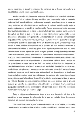espiras restantes, el subjetivón materno, las variantes de la lengua vernácula, y la
posibilidad de adquirir varias segundas lenguas.
Vamos a ampliar el concepto de subjetivón. El subjetivón representa la manera en
que un sujeto ‘ve’ su realidad. En este sentido y para comprender mejor el concepto,
podemos decir que el subjetivón es la menor expresión geométrico-funcional capaz de
hacer evidentes las interrelaciones que existen en la realidad subjetiva entre sujeto y
objeto, mediadas por un cambio o transformación. Así, de una manera burda, se puede
decir que lo relacionado con el objeto es contemplado por algo parecido a una geometría
descriptiva, es decir, lo que se ve de un cuerpo tridimensional representado en dos
dimensiones a la escala correspondiente. Lo relacionado con el cambio o transformación
se puede asimilar a una geometría proyectiva, o sea, la modificación que sufre un cuerpo
tridimensional cuando es observado desde un determinado punto (perspectiva) y que
llevado al plano, coincide intuitivamente con lo aparente del nivel anterior. Finalmente, lo
relacionado al sujeto se lo puede equiparar a una topología geométrica, esto es, a una
caracterización de todo aquello que ligado al objeto aparente no se puede ver por estar en
una cuarta dimensión, pero que representa la relación entre las dimensiones visibles (2D
y 3D) y la cuarta dimensión no evidenciable. Si quisiéramos extender las comparaciones,
podríamos decir que en un subjetivón está la posibilidad de contener todos los aspectos
de un verdadero lenguaje natural, es decir, sus aspectos sintácticos (lo descriptivo) y
patrimonio del sistema bio-externo; sus aspectos semánticos (lo topológico) que radican
en el sistema psico-interno, y sus aspectos pragmáticos (lo proyectivo) que son los que
quedan en evidencia en el sistema real socio-cultural. Lo descriptivo es la teoría que
fundamenta lo proyectivo, o sea, las medidas que dan sustento a las proporciones, lo que
se ve; mientras que lo topológico da sentido a la relación anterior aportando a lo que no
es evidente. Basado en consideraciones similares se puede explicar todo el proceso
psíquico que va entre la percepción de este subjetivón y la formación de un pensamiento
que puede desencadenar una acción acorde a lo percibido, cuando ésta deba hacerse de
manera consciente, algo que veremos luego.
Tanto el núcleo como la organela llegan a tener una disposición idéntica, la del
subjetivón, lo que asegura la coherencia de lo que se traslada desde la memoria
transitoria a la memoria estructural y viceversa.
Cuando se extiende el ‘registro’ en el ADN mitocondrial, como sucede, por un lado,
cuando alguna lengua tiene características propias que obligan a mantener una o varias
118
 