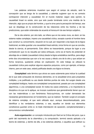 Las palabras anteriores muestran que según el campo de estudio, será la
concepción que se tenga de la causalidad, y además sugieren que no es correcto
contraponer intención y causalidad. En el mundo material, según esta opinión, la
causalidad lineal no existe, sino que solo puede tomársela como una medida de la
intención, algo que es propio del hombre, y que le sirve para la percepción del tiempo, ese
que se despliega en la construcción de las relaciones entre los hechos y de las
predicciones, que están ordenadas de acuerdo al transcurrir de ese tiempo subjetivo.
De la cita anterior, por otro lado, se infiere que en los seres vivos, es decir, en los
sistema reales complejos, impera una causalidad cíclica, excepto cuando el hombre tiene
que construir su conocimiento, situación en la cual, por responder a las leyes de la lógica
tradicional, se debe guardar una causalidad lineal estricta; única forma en que se concibe,
desde la ciencia, al pensamiento. Esto último es trascendente, porque da lugar a una
contradicción que no es resuelta por estos enfoques, como es el hecho de pretender el
abordaje de un dialelo (causalidad cíclica) desde la lógica aristotélica científica, para elegir
entre dos circunstancias que son a la vez causa y efecto una de la otra y que actúan en
forma recíproca, quedando ambas sin explicación. En este trabajo se utilizará la
causalidad cíclica para explicar algunos aspectos psíquicos, como por ejemplo, el tiempo
interno, pero en este caso, estará justificada desde una lógica no binaria.
Complejidad: este término que otrora se usara solamente para indicar la cualidad
de lo que está compuesto de diversos elementos, en la actualidad sirve para propósitos
múltiples, y es justificado su uso desde distintos puntos de vista. Así surgen desde una
complejidad biológica, hasta una complejidad computacional, pasado por una complejidad
algorítmica, o una complejidad social. En todos los casos anteriores, y no importando la
disciplina a la que se lo aplique, se invocan cuestiones que generalmente tienen que ver
con las matemáticas o con fenómenos físico-químicos, sin cuidar demasiado las
necesarias generalizaciones sin fundamento, que se realicen. También surgió el concepto
de sistema complejo, el que será utilizado aquí, aunque descontextualizado, para
identificar a los verdaderos sistemas, o sea, aquellos en donde sus elementos
constitutivos guardan entre sí, la triple interrelación de oposición, complementariedad y
concurrencia o simultaneidad.
Auto-organización: un concepto introducido por Kant en la Crítica del juicio, que a
partir del nacimiento de la cibernética y la computación, terminó siendo aplicado a la
teoría de sistemas, y dentro de ella, a los sistemas abiertos, o aquellos que edifican su
12
 