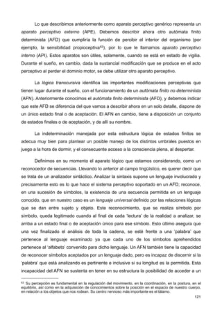 Lo que describimos anteriormente como aparato perceptivo genérico representa un
aparato perceptivo externo (APE). Debemos describir ahora otro autómata finito
determinista (AFD) que cumpliría la función de percibir el interior del organismo (por
ejemplo, la sensibilidad propioceptiva63), por lo que le llamamos aparato perceptivo
interno (API). Estos aparatos son útiles, solamente, cuando se está en estado de vigilia.
Durante el sueño, en cambio, dada la sustancial modificación que se produce en el acto
perceptivo al perder el dominio motor, se debe utilizar otro aparato perceptivo.
La lógica transcursiva identifica las importantes modificaciones perceptivas que
tienen lugar durante el sueño, con el funcionamiento de un autómata finito no determinista
(AFN). Anteriormente conocimos el autómata finito determinista (AFD), y debemos indicar
que este AFD se diferencia del que vamos a describir ahora en un solo detalle, dispone de
un único estado final o de aceptación. El AFN en cambio, tiene a disposición un conjunto
de estados finales o de aceptación, y de allí su nombre.
La indeterminación manejada por esta estructura lógica de estados finitos se
adecua muy bien para plantear un posible manejo de los distintos umbrales puestos en
juego a la hora de dormir, y el consecuente acceso a la consciencia plena, al despertar.
Definimos en su momento el aparato lógico que estamos considerando, como un
reconocedor de secuencias. Llevando lo anterior al campo lingüístico, es querer decir que
se trata de un analizador sintáctico. Analizar la sintaxis supone un lenguaje involucrado y
precisamente esto es lo que hace el sistema perceptivo soportado en un AFD; reconoce,
en una sucesión de símbolos, la existencia de una secuencia permitida en un lenguaje
conocido, que en nuestro caso es un lenguaje universal definido por las relaciones lógicas
que se dan entre sujeto y objeto. Este reconocimiento, que se realiza símbolo por
símbolo, queda legitimado cuando al final de cada ‘lectura’ de la realidad a analizar, se
arriba a un estado final o de aceptación único para ese símbolo. Esto último asegura que
una vez finalizado el análisis de toda la cadena, se esté frente a una ‘palabra’ que
pertenece al lenguaje examinado ya que cada uno de los símbolos aprehendidos
pertenece al ‘alfabeto’ convenido para dicho lenguaje. Un AFN también tiene la capacidad
de reconocer símbolos aceptados por un lenguaje dado, pero es incapaz de discernir si la
‘palabra’ que está analizando es pertinente e inclusive si su longitud es la permitida. Esta
incapacidad del AFN se sustenta en tener en su estructura la posibilidad de acceder a un
121
63 Su percepción es fundamental en la regulación del movimiento, en la coordinación, en la postura, en el
equilibrio, así como en la adquisición de conocimientos sobre la posición en el espacio de nuestro cuerpo,
en relación a los objetos que nos rodean. Su centro nervioso más importante es el tálamo.
 