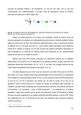conjunto de estados finales o de aceptación, en vez de uno solo, con lo que sus
‘conclusiones’ son indeterminadas y de bajo nivel de pertinencia. Dicho lo anterior,
haremos un boceto de un AFN. (figura 46)
Fig. 46 AUTÓMATA FINITO NO DETERMINISTA - APARATO PERCEPTIVO DURANTE EL SUEÑO
Referencias: las mismas que en la figura 35
Según se puede apreciar en la figura que antecede, desde el mismo inicio del
proceso perceptivo se plantea una ambigüedad que terminará en distintos estados finales
según el camino que se elija. Nos referimos específicamente a que, si la primera entrada
al sistema es un 0, da igual que sea un 1 pues ambos están permitidos como elemento
inicial de la cadena a analizar. En el caso puntual del sistema perceptivo planteado en
esta investigación, la máquina de estados finitos que acabamos de ver, perfectamente
puede ser el caso en un estado de sueño.
Dijimos que este AFN puede reconocer los elementos propios de un alfabeto
determinado. De acuerdo con lo planteado en el ejemplo anterior, puede reconocer los
siguientes elementos individuales: 00, 01, 10 y 11, es decir, los códigos binarios de las
cuatro letras del alfabeto del lenguaje universal (∇, S, O, V).
Se debe destacar que en este caso se reconoce una ‘letra’ más que con el AFD,
esta ‘letra’ es ∇ cuyo código binario está representado por 00. Esto último no representa
una ventaja de un aparato lógico sobre el otro. Lo que sucede es que el AFD solo percibe
‘lo que se ve’ y ∇ es el resumen, por decirlo así, de todo lo oculto, de lo que no es
aparente. Como el AFN opera en un estado en donde los sentidos están ausentes, la
‘realidad’ a percibir está constituida por el contenido de la memoria, sea esta la estructural
la transitoria, o la operativa; o sea, el ADN psíquico64 y lo contenido en la corteza
cerebelar. Luego tiene sentido que en estas circunstancias pueda individualizar el código
00 pues es parte integrante de la cadena profunda del ADN psíquico y de los PAF. Tener
esa capacidad de ‘ver’ lo profundo es tan solo una prebenda que promueve ingentes
‘errores’ de lectura.
122
64 Algo que analizaremos más adelante.
 
