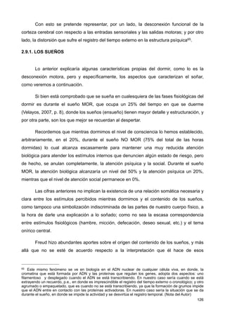 Con esto se pretende representar, por un lado, la desconexión funcional de la
corteza cerebral con respecto a las entradas sensoriales y las salidas motoras; y por otro
lado, la distorsión que sufre el registro del tiempo externo en la estructura psíquica65.
2.9.1. LOS SUEÑOS
Lo anterior explicaría algunas características propias del dormir, como lo es la
desconexión motora, pero y específicamente, los aspectos que caracterizan el soñar,
como veremos a continuación.
Si bien está comprobado que se sueña en cualesquiera de las fases fisiológicas del
dormir es durante el sueño MOR, que ocupa un 25% del tiempo en que se duerme
(Velayos, 2007, p. 8), donde los sueños (ensueño) tienen mayor detalle y estructuración, y
por otra parte, son los que mejor se recuerdan al despertar.
Recordemos que mientras dormimos el nivel de consciencia lo hemos establecido,
arbitrariamente, en el 20%, durante el sueño NO MOR (75% del total de las horas
dormidas) lo cual alcanza escasamente para mantener una muy reducida atención
biológica para atender los estímulos internos que denuncien algún estado de riesgo, pero
de hecho, se anulan completamente, la atención psíquica y la social. Durante el sueño
MOR, la atención biológica alcanzaría un nivel del 50% y la atención psíquica un 20%,
mientras que el nivel de atención social permanece en 0%.
Las cifras anteriores no implican la existencia de una relación somática necesaria y
clara entre los estímulos percibidos mientras dormimos y el contenido de los sueños,
como tampoco una simbolización indiscriminada de las partes de nuestro cuerpo físico, a
la hora de darle una explicación a lo soñado; como no sea la escasa correspondencia
entre estímulos fisiológicos (hambre, micción, defecación, deseo sexual, etc.) y el tema
onírico central.
Freud hizo abundantes aportes sobre el origen del contenido de los sueños, y más
allá que no se esté de acuerdo respecto a la interpretación que él hace de esos
126
65 Este mismo fenómeno se ve en biología en el ADN nuclear de cualquier célula viva, en donde, la
cromatina que está formada por ADN y las proteínas que regulan los genes, adopta dos aspectos: uno
filamentoso y desplegado cuando el ADN se está transcribiendo. En nuestro caso sería cuando se está
extrayendo un recuerdo, p.e., en donde es imprescindible el registro del tiempo externo o cronológico; y otro
agrumado o empaquetado, que es cuando no se está transcribiendo, ya que la formación de grumos impide
que el ADN entre en contacto con las proteínas activadoras. En nuestro caso sería la situación que se da
durante el sueño, en donde se impide la actividad y se desvirtúa el registro temporal. (Nota del Autor)
 