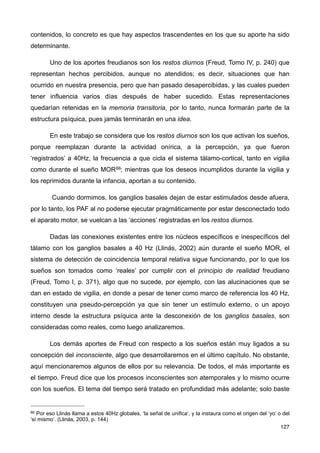 contenidos, lo concreto es que hay aspectos trascendentes en los que su aporte ha sido
determinante.
Uno de los aportes freudianos son los restos diurnos (Freud, Tomo IV, p. 240) que
representan hechos percibidos, aunque no atendidos; es decir, situaciones que han
ocurrido en nuestra presencia, pero que han pasado desapercibidas, y las cuales pueden
tener influencia varios días después de haber sucedido. Estas representaciones
quedarían retenidas en la memoria transitoria, por lo tanto, nunca formarán parte de la
estructura psíquica, pues jamás terminarán en una idea.
En este trabajo se considera que los restos diurnos son los que activan los sueños,
porque reemplazan durante la actividad onírica, a la percepción, ya que fueron
‘registrados’ a 40Hz, la frecuencia a que cicla el sistema tálamo-cortical, tanto en vigilia
como durante el sueño MOR66; mientras que los deseos incumplidos durante la vigilia y
los reprimidos durante la infancia, aportan a su contenido.
Cuando dormimos, los ganglios basales dejan de estar estimulados desde afuera,
por lo tanto, los PAF al no poderse ejecutar pragmáticamente por estar desconectado todo
el aparato motor, se vuelcan a las ‘acciones’ registradas en los restos diurnos.
Dadas las conexiones existentes entre los núcleos específicos e inespecíficos del
tálamo con los ganglios basales a 40 Hz (Llinás, 2002) aún durante el sueño MOR, el
sistema de detección de coincidencia temporal relativa sigue funcionando, por lo que los
sueños son tomados como ‘reales’ por cumplir con el principio de realidad freudiano
(Freud, Tomo I, p. 371), algo que no sucede, por ejemplo, con las alucinaciones que se
dan en estado de vigilia, en donde a pesar de tener como marco de referencia los 40 Hz,
constituyen una pseudo-percepción ya que sin tener un estímulo externo, o un apoyo
interno desde la estructura psíquica ante la desconexión de los ganglios basales, son
consideradas como reales, como luego analizaremos.
Los demás aportes de Freud con respecto a los sueños están muy ligados a su
concepción del inconsciente, algo que desarrollaremos en el último capítulo. No obstante,
aquí mencionaremos algunos de ellos por su relevancia. De todos, el más importante es
el tiempo. Freud dice que los procesos inconscientes son atemporales y lo mismo ocurre
con los sueños. El tema del tiempo será tratado en profundidad más adelante; solo baste
127
66 Por eso Llinás llama a estos 40Hz globales, ‘la señal de unifica’, y la instaura como el origen del ‘yo’ o del
‘sí mismo’. (Llinás, 2003, p. 144)
 