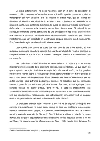 Lo dicho anteriormente no debe hacernos caer en el error de considerar al
contenido onírico como meros ‘recuerdos’; estos solo están vigentes cuando es posible la
transcripción del ADN psíquico, esto es, durante el estado vigil, que es cuando se
comunica el contenido manifiesto de lo soñado, o sea, lo inicialmente recordado en el
relato del sueño. Este contenido manifiesto del sueño es solo una ‘fachada’ deformada y
disfrazada por la censura o la represión de un deseo inconsciente. El material de los
sueños, su contenido latente, sobreviene de una proyección de los restos diurnos sobre
una estructura psíquica transitoriamente desnaturalizada, conducida por deseos
insatisfechos, que han impactado en la estructura psíquica residente en el inconsciente.
El soñar es la vía regia para la realización de ese deseo.
Debe quedar claro que no se sueña con nada que, de una u otra manera, no esté
registrado en nuestra estructura psíquica; he aquí la genialidad de Freud al proponer la
interpretación de los sueños como el método idóneo para abordar el funcionamiento del
inconsciente.
Las variopintas 'formas' del soñar ya están dadas en el registro, y no se pueden
modificar porque son parte de la estructura psíquica, que es indeleble. Lo que ocurre es
que el aparato perceptivo tradicional es suplantado, durante el sueño, por los ganglios
basales que operan sobre la 'estructura psíquica desnaturalizada' por haber perdido el
rumbo cronológico del tiempo externo. Estas 'percepciones internas' son guiadas por los
restos diurnos, esos patrones perceptivos externos no resueltos que no terminaron
formando parte de una estructura psíquica estable. Por tanto, si hay algo que pueda
llamarse 'trabajo del sueño' (Freud, Tomo IV AE, p. 285) es precisamente esta
'construcción' de una estructura transitoria que no va a formar nunca parte de la psiquis,
sino que solo permite el trabajo onírico, que es transformar, como dice Freud, un lenguaje
en otro; los pensamientos del sueño a los contenidos del mismo67.
La propuesta anterior podría explicar lo que se ve en algunas patologías. Por
ejemplo, el esquizofrénico no puede soñar porque no tiene una realidad a la que apelar.
Es decir, la escisión de su psiquis, el núcleo del psicocito separado del resto de la célula
psíquica (o el ello separado del Yo, según Freud), le impide utilizar la guía de los restos
diurnos. No es que el esquizofrénico tenga un sistema teórico deductivo distinto a los no
psicóticos, de acuerdo con las afirmaciones de Bion (1996). ¡Nadie tiene tal cosa! Es
129
67 Algo que ampliaremos en el capítulo 7: “Los lenguajes de Freud”.
 
