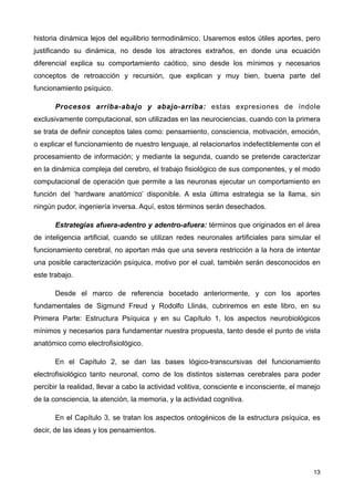 historia dinámica lejos del equilibrio termodinámico. Usaremos estos útiles aportes, pero
justificando su dinámica, no desde los atractores extraños, en donde una ecuación
diferencial explica su comportamiento caótico, sino desde los mínimos y necesarios
conceptos de retroacción y recursión, que explican y muy bien, buena parte del
funcionamiento psíquico.
Procesos arriba-abajo y abajo-arriba: estas expresiones de índole
exclusivamente computacional, son utilizadas en las neurociencias, cuando con la primera
se trata de definir conceptos tales como: pensamiento, consciencia, motivación, emoción,
o explicar el funcionamiento de nuestro lenguaje, al relacionarlos indefectiblemente con el
procesamiento de información; y mediante la segunda, cuando se pretende caracterizar
en la dinámica compleja del cerebro, el trabajo fisiológico de sus componentes, y el modo
computacional de operación que permite a las neuronas ejecutar un comportamiento en
función del ‘hardware anatómico’ disponible. A esta última estrategia se la llama, sin
ningún pudor, ingeniería inversa. Aquí, estos términos serán desechados.
Estrategias afuera-adentro y adentro-afuera: términos que originados en el área
de inteligencia artificial, cuando se utilizan redes neuronales artificiales para simular el
funcionamiento cerebral, no aportan más que una severa restricción a la hora de intentar
una posible caracterización psíquica, motivo por el cual, también serán desconocidos en
este trabajo.
Desde el marco de referencia bocetado anteriormente, y con los aportes
fundamentales de Sigmund Freud y Rodolfo Llinás, cubriremos en este libro, en su
Primera Parte: Estructura Psíquica y en su Capítulo 1, los aspectos neurobiológicos
mínimos y necesarios para fundamentar nuestra propuesta, tanto desde el punto de vista
anatómico como electrofisiológico.
En el Capítulo 2, se dan las bases lógico-transcursivas del funcionamiento
electrofisiológico tanto neuronal, como de los distintos sistemas cerebrales para poder
percibir la realidad, llevar a cabo la actividad volitiva, consciente e inconsciente, el manejo
de la consciencia, la atención, la memoria, y la actividad cognitiva.
En el Capítulo 3, se tratan los aspectos ontogénicos de la estructura psíquica, es
decir, de las ideas y los pensamientos.
13
 