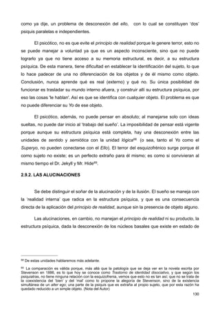como ya dije, un problema de desconexión del ello, con lo cual se constituyen ‘dos’
psiquis paralelas e independientes.
El psicótico, no es que evite el principio de realidad porque le genere terror, esto no
se puede manejar a voluntad ya que es un aspecto inconsciente, sino que no puede
lograrlo ya que no tiene acceso a su memoria estructural, es decir, a su estructura
psíquica. De esta manera, tiene dificultad en establecer la identificación del sujeto, lo que
lo hace padecer de una no diferenciación de los objetos y de él mismo como objeto.
Conclusión, nunca aprende qué es real (externo) y qué no. Su única posibilidad de
funcionar es trasladar su mundo interno afuera, y construir allí su estructura psíquica, por
eso las cosas 'le hablan'. Así es que se identifica con cualquier objeto. El problema es que
no puede diferenciar su Yo de ese objeto.
El psicótico, además, no puede pensar en absoluto; al manejarse solo con ideas
sueltas, no puede dar inicio al ‘trabajo del sueño’. La imposibilidad de pensar está vigente
porque aunque su estructura psíquica está completa, hay una desconexión entre las
unidades de sentido y semiótica con la unidad lógica68 (o sea, tanto el Yo como el
Superyo, no pueden conectarse con el Ello). El terror del esquizofrénico surge porque él
como sujeto no existe; es un perfecto extraño para él mismo; es como si convivieran al
mismo tiempo el Dr. Jekyll y Mr. Hide69.
2.9.2. LAS ALUCINACIONES
Se debe distinguir el soñar de la alucinación y de la ilusión. El sueño se maneja con
la ‘realidad interna’ que radica en la estructura psíquica, y que es una consecuencia
directa de la aplicación del principio de realidad, aunque sin la presencia de objeto alguno.
Las alucinaciones, en cambio, no manejan el principio de realidad ni su producto, la
estructura psíquica, dada la desconexión de los núcleos basales que existe en estado de
130
68 De estas unidades hablaremos más adelante.
69 La comparación es válida porque, más allá que la patología que se deja ver en la novela escrita por
Stevenson en 1886, es lo que hoy se conoce como Trastorno de identidad disociativo, y que según los
psiquiatras, no tiene ninguna relación con la esquizofrenia, vemos que esto no es tan así; que no se trata de
la coexistencia del ‘bien’ y del ‘mal’ como lo propone la alegoría de Stevenson, sino de la existencia
simultánea de un alter ego; una parte de la psiquis que es extraña al propio sujeto, que por esta razón ha
quedado reducido a un simple objeto. (Nota del Autor)
 