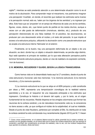 vigilia70, mientras se está prestando atención a una determinada situación como lo es el
motivo de la alucinación. Para comprender mejor el mecanismo, nos podríamos imaginar
una percepción ‘invertida’, en donde, el recorrido que realizan los estímulos sería inverso
a la percepción normal; esto es, 'salen por los órganos de los sentidos' y no ingresan por
ellos. Esto hace que se ‘proyecten’ en el campo de influencia de cada uno de los sentidos,
figuras, voces, olores, etc.; que tienen punto de partida en los restos diurnos, aunque a
veces con un alto grado de deformación (monstruos, alaridos, etc.), producto de una
percepción distorsionada de una falsa realidad. En el psicótico, las alucinaciones, se
producen por una desconexión entre el núcleo y el resto del psicocito, lo que impide el
acceso a la estructura psíquica, utilizando la alucinación como una pseudo-estructura que
se acopla a la estructura interna ‘fabricada’ en el exterior.
Finalmente, en la ilusión, hay una percepción deformada de un objeto o de una
situación, es decir, donde hay un objeto o situación determinada, se percibe algo distinto.
Aquí está operativo el principio de realidad, por lo que esta alteración perceptiva podría
terminar formando estructura psíquica, dando un viso de realidad a la expresión corriente,
‘vivir de ilusiones’.
2.10. MEMORIA, RECUERDOS Y OLVIDO, SEGÚN LA LÓGICA TRANSCURSIVA
Como hemos visto en lo desarrollado hasta aquí la LT considera, desde el punto de
vista estructural y funcional, solo tres memorias: 1) la memoria estructural, 2) la memoria
transitoria, y 3) la memoria operativa.
1) La memoria estructural es la que se aloja en el ADN psíquico y está constituida
por ideas y PAF; representa una temporización cronológica de la realidad externa
(percibida) y a la vez, el ‘esquema’ de una respuesta anticipada a los estímulos que
ingresaron. Constituye la historia o el devenir del sujeto, y por lo tanto, es el origen
fundamental de los recuerdos. Reside dispersa en los arreglos columnares que forman las
neuronas de la corteza cerebral, y es de naturaleza inconsciente; esto es, la consciencia
no tiene acceso a ella, ya que configura el núcleo de la subjetividad, el cual es indeleble.
Desde el punto de vista freudiano, pertenece por completo al Ello. Su distribución en toda
la corteza cerebral ha sido corroborada muy recientemente (Agosto 2013) por M. T. Hasan
131
70 Como vimos anteriormente, en el sistema tálamo-corical la célula piramidal de la corteza cerebral, se
conecta con los ganglios basales, en el mismo lado que lo hacen los núcleos específicos (los que aportan el
contenido y permiten dar cumplimiento al principio de realidad), más no así, con los núcleos inespecíficos
(que aportan el contexto). (Nota del Autor)
 