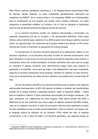 (Max Planck Institute, Heidelberg, Alemania) y J. M. Delgado-García (Universidad Pablo
de Olavide, Sevilla, España), en ratas modificadas genéticamente eliminando los
receptores de NMDA71 de la corteza motora. Los receptores NMDA son fundamentales
para la modificación de las sinapsis que actúan como ‘huellas mnémicas’; sin estos
receptores la plasticidad sináptica no funciona, con lo cual se descarta al hipocampo
como el sitio de almacenamiento de algunas formas de memoria.
2) La memoria transitoria cumple con objetivos estructurales y funcionales, los
segundos temporarios (de allí su nombre), y los estructurales definitivos. Entre estos
últimos, está en primer lugar, sostener en su ADN el patrón de la lengua materna universal
(LMU); en segundo lugar, las variaciones de la lengua materna que afectan al 10% de los
idiomas del mundo; y finalmente, la adquisición de nuevas lenguas.
Funcionalmente, la memoria transitoria interviene en la elaboración volitiva, en los
procesos cognitivos y en la mecánica del soñar. A modo de memoria evanescente, sirve
para ‘almacenar’ lo que ocurre en el mundo externo durante 40 segundos como máximo, y
considerarlo como una unidad perceptiva, el tiempo suficiente como para que se ponga
en actividad el aparato pensante (que describiremos luego) tanto para preparar la
respuesta a lo percibido, como para dar lugar a las adaptaciones que sean necesarias,
luego de un proceso comprensivo de la situación. También se ‘retienen’ en esta memoria,
como ya lo mencionamos, los restos diurnos; retención que puede durar a veces hasta 30
días.
De las 100 espiras del ADN de la memoria transitoria que se dedica a los aspectos
estructurales (permanentes), el 60% (60 espiras) se dedica a sostener las características
propias de la lengua materna y segundas lenguas, según el siguiente detalle: 1 espira
para el subjetivón materno, 9 para variaciones estructurales de la lengua vernácula, y 50
para ‘almacenar’ los subjetivones de otras lenguas. Esta última porción del ADN, a
diferencia de las dos anteriores que ciclan según el régimen temporal del ADN nuclear,
cicla con un régimen muy lento, a razón de una espira cada dos años calendario; la razón
de esta modalidad es que se tarda aproximadamente 2 años en adquirir una lengua; así,
el lenguaje natural se adquiere en los primeros 18-24 meses de vida; el lenguaje
convencional, a los 4 años de edad; y en términos generales, una segunda lengua se
132
71 Receptores NMDA (N-metil D-aspartato): receptores de glutamato, un neurotransmisor esencial en la
plasticidad neuronal y la memoria. (Nota del Autor)
 