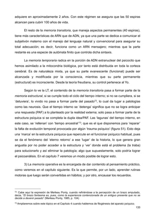 adquiere en aproximadamente 2 años. Con este régimen se asegura que las 50 espiras
alcancen para cubrir 100 años de vida.
El resto de la memoria transitoria, que maneja aspectos permanentes (40 espiras),
tiene más características de ARN que de ADN, ya que una parte se dedica a comunicar el
subjetivón materno con el manejo del lenguaje natural y convencional para asegurar su
total adecuación; es decir, funciona como un ARN mensajero; mientras que la parte
restante es una especie de autómata finito que controla dicha sintaxis.
La memoria temporaria radica en la porción de ADN extranuclear del psicocito que
hemos asimilado a la mitocondria biológica, por tanto está distribuida en toda la corteza
cerebral. Es de naturaleza mixta, ya que su parte evanescente (funcional) puede ser
alcanzada y modificada por la consciencia, mientras que su parte permanente
(estructural) es inconsciente. Desde la teoría freudiana, su control pertenece al Yo.
Según lo ve la LT, el contenido de la memoria transitoria pasa a formar parte de la
memoria estructural, si se cumple todo el ciclo del tiempo interno; si no se cumpliera, si se
‘detuviera’, lo vivido no pasa a formar parte del pasado72, lo cual da lugar a patologías
como las neurosis. Que el tiempo interno se ‘detenga’ significa que no se logra anticipar
una respuesta (PAF) a lo planteado por la realidad externa; solo pasa a formar parte de la
estructura psíquica si se completa la dupla idea/PAF. Las ‘lagunas’ del tiempo interno, en
este caso, se ‘rellenan’ con ‘tiempo ancestral’73, que es el que disponemos para ‘reparar’
la falta de evolución temporal provocada por algún ‘trauma psíquico’ (figura 51). Esto deja
una ‘marca’ en la estructura psíquica que repercute en el funcionar psíquico habitual, pues
se da el fenómeno del ‘eterno retorno’ a ese ‘lugar’ de la historia, lo que genera gran
angustia por no poder acceder a la estructura y ‘ver’ donde está el problema (la traba)
para solucionarlo y así eliminar la patología; algo que supuestamente, solo podría lograr
el psicoanálisis. En el capítulo 7 veremos un modo posible de lograr esto.
3) La memoria operativa es la encargada de dar contenido al pensamiento práctico,
como veremos en el capítulo siguiente. Es la que permite, por un lado, aprender rutinas
motoras que luego serán convertidas en hábitos; y por otro, encausar los recuerdos.
133
72 Cabe aquí la expresión de Merleau Ponty, cuando refiriéndose a la percepción de un brazo amputado,
decia, “El brazo fantasma es, pues, como la experiencia contencionada de un antiguo presente que no se
decide a devenir pasado” (Merleau Ponty, 1985, p. 104)
73 Ampliaremos sobre este tópico en el Capítulo 4 cuando hablemos de filogénesis del aparato psíquico.
 