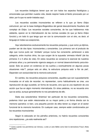 Los recuerdos biológicos tienen que ver con todos los aspectos fisiológicos y
emocionales que permiten nuestra vida, desde respirar hasta el llanto provocado por un
dolor; por lo que no serán tratados aquí.
Los recuerdos sociales inconscientes se refieren a lo que yo llamo Edipo
estructural, por ser la base biológico-filogenética del genial descubrimiento freudiano del
complejo de Edipo. Los recuerdos sociales conscientes, de los que hablaremos más
adelante, operan en la internalización de las normas sociales (lo que yo llamo Edipo
función) y en todo lo que tenga que ver con la comunicación con el otro, es decir, el
lenguaje en todas sus acepciones.
Aquí abordaremos exclusivamente los recuerdos psíquicos, y que como ya dijimos,
pueden ser de dos tipos: inconscientes y conscientes. Los primeros son el producto de
algo que nunca pudo ser ‘olvidado’ porque nunca fue consciente; pertenecen a esta
categoría, entre muchos otros, los que surgen de la supuesta ‘amnesia infantil’ (de los
primeros 3 o 4 años de vida). En estos recuerdos se conserva lo esencial de nuestros
primeros años y su permanente vigencia asegura un normal desenvolvimiento psico-bio-
social. Solo se ponen en evidencia en los sueños y eventualmente en algunas pocas
situaciones más74, porque solo en ellos, la estructura psíquica está ‘a flor de piel’.
Dependen con exclusividad de la memoria estructural.
En cambio, los recuerdos psíquicos conscientes, aquellos que son supuestamente
invocados en el acto de recordar; no representan, como habitualmente se cree, una
reproducción de algo sucedido, en forma de recuerdo, sino que es una repetición de una
acción que fue en algún momento internalizada. En otras palabras, no se recuerda sino
que se actúa, aunque generalmente no nos percatemos de ello.
Dada esa característica ‘dinámica’ tan particular de los recuerdos conscientes,
podemos intuir que están relacionados en su mayor parte y en forma directa con la
memoria operativa; si bien, una pequeña porción de ellos tienen su origen en el sector
funcional de la memoria transitoria. En cualquier caso, siempre están condicionados por
los recuerdos inconscientes
Según lo esbozado en los párrafos anteriores, no habría recuerdos conscientes
sino repeticiones. ¿es esto realmente así?
135
74 Como cuando nos permitimos ser irónicos, o ante un acto fallido como bien lo demostrara Freud. (Nota
del Autor)
 