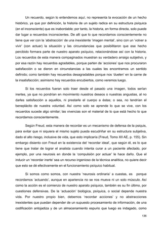 Un recuerdo, según lo entendemos aquí, no representa la evocación de un hecho
histórico, ya que por definición, la historia de un sujeto radica en su estructura psíquica
(en el inconsciente) que es inabordable; por tanto, la historia, en forma directa, solo puede
dar lugar a recuerdos inconscientes. De allí que lo que recordamos conscientemente no
tiene que ver con la ‘abstracción’ de una inexistente ‘imagen mental’, sino con un ‘volver a
vivir’ (con actuar) la situación y las circunstancias que posibilitaron que ese hecho
percibido formara parte de nuestro aparato psíquico, relacionándose así con la historia.
Los recuerdos de esta manera compaginados muestran su verdadero arraigo subjetivo, y
por esa razón hay recuerdos agradables, porque parten de ‘acciones’ que nos procuraron
satisfacción o se dieron en circunstancias a las cuales les encontramos un sentido
definido; como también hay recuerdos desagradables porque nos ‘duelen’ en la carne de
la insatisfacción; asimismo hay recuerdos encubiertos, como veremos luego.
Si los recuerdos fueran solo traer desde el pasado una imagen, todos serían
inertes, ya que no pondrían en movimiento nuestros deseos o nuestras angustias, al no
darles satisfacción a aquellos, ni prestarle el cuerpo a éstas; o sea, no tendrían el
beneplácito de nuestra voluntad. Así como solo se aprende lo que se vive, con los
recuerdos sucede algo similar; las vivencias son el material de lo que está hecho lo que
recordamos conscientemente.
Según Freud, esta manera de recordar es un mecanismo de defensa de la psiquis,
para evitar que ni siquiera el mismo sujeto pueda escudriñar en su estructura subjetiva,
dado el alto riesgo, inclusive de vida, que esto implicaría (Freud, Tomo XII AE, p. 155). Sin
embargo disiento con Freud en la existencia del ‘recordar ideal’, que según él, es lo que
tiene que tratar de lograr el analista cuando intenta curar a un paciente afectado, por
ejemplo, por una neurosis en donde la ‘compulsión por actuar’ le hace daño. Que el
inducir un ‘recordar inerte’ sea un recurso ingenioso de la técnica analítica, no quiere decir
que esto se dé efectivamente en el funcionamiento psíquico habitual.
Si somos como somos, con nuestra ‘neurosis ordinaria’ a cuestas, es porque
recordamos ‘actuando’, aunque en apariencia no se nos mueva ni un solo músculo. Así
como la acción es el comienzo de nuestro aparato psíquico, también es su fin último, por
cuestiones defensivas. De la ‘actuación’ biológica, psíquica, o social depende nuestra
vida. Por nuestro propio bien, debemos ‘recordar acciones’ y no abstracciones
inexistentes que puedan depender de un supuesto procesamiento de información, de una
codificación antojadiza y de un almacenamiento espurio que luego es indagado, como
136
 
