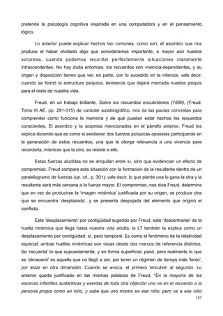 pretende la psicología cognitiva inspirada en una computadora y en el pensamiento
lógico.
Lo anterior puede explicar hechos tan comunes, como son, el asombro que nos
produce el haber olvidado algo que consideramos importante, o mayor aún nuestra
sorpresa, cuando podemos recordar perfectamente situaciones claramente
intrascendentes. No hay duda entonces, los recuerdos son vivencia-dependientes, y su
origen y disposición tienen que ver, en parte, con lo sucedido en la infancia, vale decir,
cuando se formó la estructura psíquica, tendencia que dejará marcada nuestra psiquis
para el resto de nuestra vida.
Freud, en un trabajo brillante, Sobre los recuerdos encubridores (1899), (Freud,
Tomo III AE, pp. 291-315) de carácter autobiográfico, nos da las pautas concretas para
comprender cómo funciona la memoria y de qué pueden estar hechos los recuerdos
conscientes. El asombro y la sorpresa mencionados en el párrafo anterior, Freud los
explica diciendo que es como si existieran dos fuerzas psíquicas opuestas participando en
la generación de estos recuerdos; una que le otorga relevancia a una vivencia para
recordarla, mientras que la otra, se resiste a ello.
Estas fuerzas aludidas no se aniquilan entre sí, sino que evidencian un efecto de
compromiso. Freud compara esta situación con la formación de la resultante dentro de un
paralelogramo de fuerzas (op. cit., p. 301); vale decir, lo que pierde una lo gana la otra y la
resultante será más cercana a la fuerza mayor. El compromiso, nos dice Freud, determina
que en vez de producirse la ‘imagen mnémica’ justificada por su origen, se produce otra
que se encuentra ‘desplazada’, y se presenta despojada del elemento que originó el
conflicto.
Este ‘desplazamiento’ por contigüidad sugerido por Freud, este ‘descentrarse’ de la
huella mnémica que llega hasta nuestra vida adulta, la LT también la explica como un
desplazamiento por contigüidad, sí, pero temporal. Es como el fenómeno de la relatividad
especial; ambas huellas mnémicas son vistas desde dos marcos de referencia distintos.
Se 'recuerda' lo que supuestamente, y en forma superficial, pasó, pero realmente lo que
se 'almacenó' es aquello que no llegó a ser, por tener un régimen de tiempo más 'lento',
por estar en otra dimensión. Cuando se evoca, el primero 'encubre' al segundo. Lo
anterior queda justificado en las mismas palabras de Freud, “En la mayoría de las
escenas infantiles sustantivas y exentas de toda otra objeción uno ve en el recuerdo a la
persona propia como un niño, y sabe que uno mismo es ese niño; pero ve a ese niño
137
 