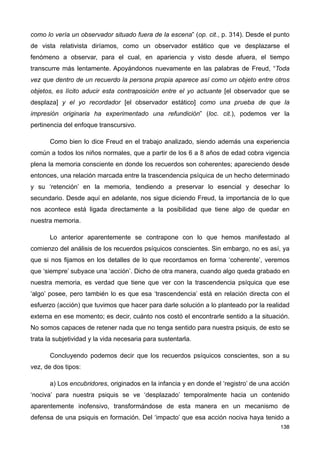 como lo vería un observador situado fuera de la escena” (op. cit., p. 314). Desde el punto
de vista relativista diríamos, como un observador estático que ve desplazarse el
fenómeno a observar, para el cual, en apariencia y visto desde afuera, el tiempo
transcurre más lentamente. Apoyándonos nuevamente en las palabras de Freud, “Toda
vez que dentro de un recuerdo la persona propia aparece así como un objeto entre otros
objetos, es lícito aducir esta contraposición entre el yo actuante [el observador que se
desplaza] y el yo recordador [el observador estático] como una prueba de que la
impresión originaria ha experimentado una refundición” (loc. cit.), podemos ver la
pertinencia del enfoque transcursivo.
Como bien lo dice Freud en el trabajo analizado, siendo además una experiencia
común a todos los niños normales, que a partir de los 6 a 8 años de edad cobra vigencia
plena la memoria consciente en donde los recuerdos son coherentes; apareciendo desde
entonces, una relación marcada entre la trascendencia psíquica de un hecho determinado
y su ‘retención’ en la memoria, tendiendo a preservar lo esencial y desechar lo
secundario. Desde aquí en adelante, nos sigue diciendo Freud, la importancia de lo que
nos acontece está ligada directamente a la posibilidad que tiene algo de quedar en
nuestra memoria.
Lo anterior aparentemente se contrapone con lo que hemos manifestado al
comienzo del análisis de los recuerdos psíquicos conscientes. Sin embargo, no es así, ya
que si nos fijamos en los detalles de lo que recordamos en forma ‘coherente’, veremos
que ‘siempre’ subyace una ‘acción’. Dicho de otra manera, cuando algo queda grabado en
nuestra memoria, es verdad que tiene que ver con la trascendencia psíquica que ese
‘algo’ posee, pero también lo es que esa ‘trascendencia’ está en relación directa con el
esfuerzo (acción) que tuvimos que hacer para darle solución a lo planteado por la realidad
externa en ese momento; es decir, cuánto nos costó el encontrarle sentido a la situación.
No somos capaces de retener nada que no tenga sentido para nuestra psiquis, de esto se
trata la subjetividad y la vida necesaria para sustentarla.
Concluyendo podemos decir que los recuerdos psíquicos conscientes, son a su
vez, de dos tipos:
a) Los encubridores, originados en la infancia y en donde el ‘registro’ de una acción
‘nociva’ para nuestra psiquis se ve ‘desplazado’ temporalmente hacia un contenido
aparentemente inofensivo, transformándose de esta manera en un mecanismo de
defensa de una psiquis en formación. Del ‘impacto’ que esa acción nociva haya tenido a
138
 
