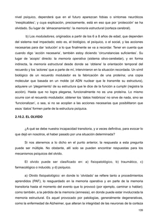 nivel psíquico, dependerá que en el futuro aparezcan fobias o síntomas neuróticos
‘inexplicables’; y cuya explicación, precisamente, está en eso que por ‘protección’ se ha
olvidado. Su lugar de ‘almacenamiento’: la memoria estructural (corteza cerebral).
b) Los moduladores, originados a partir de los 6 a 8 años de edad, que dependen
del sistema real impactado; esto es, el biológico, el psíquico, o el social, y las acciones
necesarias para dar ‘solución’ a lo que finalmente se va a recordar. Tener en cuenta que
cuando digo ‘acción necesaria’, también estoy diciendo ‘circunstancias suficientes’. Su
lugar de ‘acopio’ directo: la memoria operativa (sistema olivo-cerebelar), y en forma
indirecta, la memoria estructural desde donde se ‘obtiene’ la orientación temporal del
recuerdo y los ‘actores’ que a parte de mí, intervinieron en la situación recordada. Un símil
biológico de un recuerdo modulador es la fabricación de una proteína; una copia
molecular que basada en un molde (el ADN nuclear que le transmite su estructura),
adquiere un ‘plegamiento’ de su estructura que le dice de la función a cumplir (registra la
acción). Hasta que no logra plegarse, funcionalmente no es una proteína. Lo mismo
ocurre con el recuerdo modulador, obtener los ‘datos históricos’ no sirve de nada, sino se
‘funcionalizan’, o sea, si no se acoplan a las acciones necesarias que posibilitaron que
esos ‘datos’ formen parte de la estructura psíquica.
2.10.2. EL OLVIDO
¿A qué se debe nuestra incapacidad transitoria, y a veces definitiva, para evocar lo
que dejó en nosotros, el haber pasado por una situación determinada?
Si nos atenemos a lo dicho en el punto anterior, la respuesta a esta pregunta
puede ser múltiple. No obstante, allí solo se pueden encontrar respuestas para los
mecanismos psíquicos del olvido.
El olvido puede ser clasificado en: a) fisiopatológico, b) traumático, c)
farmacológico o inducido, y d) psíquico.
a) Olvido fisiopatológico: en donde lo ‘olvidado’ se refiere tanto a procedimientos
aprendidos (PAF), lo resguardado en la memoria operativa y en parte de la memoria
transitoria hasta el momento del evento que lo provocó (por ejemplo, caminar o hablar);
como también, a la pérdida de la memoria (amnesia), en donde puede estar involucrada la
memoria estructural. Es aquel provocado por patologías, generalmente degenerativas,
como la enfermedad de Alzheimer, que alteran la integridad de las neuronas de la corteza
139
 