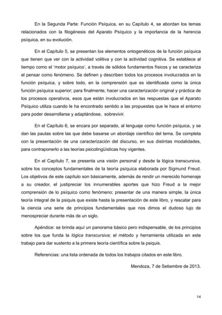 En la Segunda Parte: Función Psíquica, en su Capítulo 4, se abordan los temas
relacionados con la filogénesis del Aparato Psíquico y la importancia de la herencia
psíquica, en su evolución.
En el Capítulo 5, se presentan los elementos ontogenéticos de la función psíquica
que tienen que ver con la actividad volitiva y con la actividad cognitiva. Se establece al
tiempo como el ‘motor psíquico’, a través de sólidos fundamentos físicos y se caracteriza
el pensar como fenómeno. Se definen y describen todos los procesos involucrados en la
función psíquica, y sobre todo, en la comprensión que es identificada como la única
función psíquica superior; para finalmente, hacer una caracterización original y práctica de
los procesos operativos, esos que están involucrados en las respuestas que el Aparato
Psíquico utiliza cuando le ha encontrado sentido a las propuestas que le hace el entorno
para poder desarrollarse y adaptándose, sobrevivir.
En el Capítulo 6, se encara por separado, al lenguaje como función psíquica, y se
dan las pautas sobre las que debe basarse un abordaje científico del tema. Se completa
con la presentación de una caracterización del discurso, en sus distintas modalidades,
para contraponerlo a las teorías psicolingüísticas hoy vigentes.
En el Capítulo 7, se presenta una visión personal y desde la lógica transcursiva,
sobre los conceptos fundamentales de la teoría psíquica elaborada por Sigmund Freud.
Los objetivos de este capítulo son básicamente, además de rendir un merecido homenaje
a su creador, el justipreciar los innumerables aportes que hizo Freud a la mejor
comprensión de lo psíquico como fenómeno; presentar de una manera simple, la única
teoría integral de la psiquis que existe hasta la presentación de este libro, y rescatar para
la ciencia una serie de principios fundamentales que nos dimos el dudoso lujo de
menospreciar durante más de un siglo.
Apéndice: se brinda aquí un panorama básico pero indispensable, de los principios
sobre los que funda la lógica transcursiva; el método y herramienta utilizada en este
trabajo para dar sustento a la primera teoría científica sobre la psiquis.
Referencias: una lista ordenada de todos los trabajos citados en este libro.
Mendoza, 7 de Setiembre de 2013.
14
 