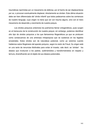 traumáticas reprimidas por un mecanismo de defensa, por el hecho de ser displacenteras
per se, o provocar eventualmente displacer, directamente se olvidan. Esta última situación
debe ser bien diferenciada del ‘olvido infantil’ que todos padecemos sobre los comienzos
de nuestro lenguaje, cuyo origen no tiene que ver con trauma alguno, sino con el mero
mecanismo de desarrollo y crecimiento de nuestra psiquis.
Los olvidos psíquicos anteriores los podríamos llamar ontogenéticos, pues surgen
en el transcurso de la construcción de nuestra psiquis; sin embargo, podemos identificar
otro tipo de olvidos psíquicos a los que llamaremos filogenéticos ya que se producen
como consecuencia de una amenaza intrapsíquica que se sustancia en los legados
ancestrales. Estos olvidos son de naturaleza pulsional, como ya veremos cuando
hablemos sobre filogénesis del aparato psíquico, según la visión de Freud. Su origen está
en una serie de renuncias libidinales para evitar el incesto; vale decir, se ‘olvidan’ los
deseos que involucran a los padres, sublimándolos y transformándolos en respeto y
ternura, diversificando así el objeto de sus deseos pulsionales.
141
 