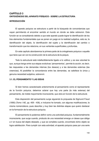 CAPÍTULO 3
ONTOGÉNESIS DEL APARATO PSÍQUICO - SOBRE LA ESTRUCTURA
INTRODUCCIÓN
El aparato psíquico se estructura a partir de la búsqueda de concordancias que
vayan permitiendo el encontrar sentido al mundo en donde se debe sobrevivir. Esta
función se va consolidando debido a que este aparato puede lograr la identificación de los
tres elementos fundamentales que se ponen en juego en la realidad subjetiva, esto es, la
identificación del objeto, la identificación del sujeto y la identificación del cambio o
transformación que los relaciona, en sus vertientes superficiales y profundas.
En este capítulo abordaremos la primera parte de la ontogénesis psíquica o aquella
que tiene que ver con la construcción de la estructura de la psiquis.
Todo lo estructural está indefectiblemente ligado a lo volitivo; y es esa voluntad la
que, aunque tenga entre sus etapas evolutivas ‘pensamientos’, permite la acción, es decir,
las respuestas a las demandas internas (los deseos) y a las demandas externas (las
creencias). Al posibilitar la concordancia entre las demandas, se satisface la única y
genuina necesidad subjetiva, sobrevivir.
3.1. EL PENSAMIENTO Y LAS IDEAS
Si bien hemos caracterizado anteriormente al pensamiento como el representante
de la función psíquica, debemos aclarar que hay una parte (la más extensa) del
pensamiento, de índole mayormente inconsciente, que obra en función de lo estructural.
Esta disposición del pensamiento surge siguiendo la propuesta de Sigmund Freud
(1895) (Tomo I AE, pp. 408 - 436), e inclusive he tomado, con algunas modificaciones, la
misma nomenclatura, pues describe y muy bien las distintas etapas que quiero destacar
en la formación de la estructura psíquica.
El pensamiento lo podemos definir como una actividad psíquica, fundamentalmente
inconsciente, que surge cuando, producto de una necesidad emerge un deseo que obliga
a ir en busca del objeto deseado, y que se completa cuando, encontrado dicho objeto se
logra satisfacción. Para cumplir con esta actividad, el aparato psíquico pasa por una serie
142
 