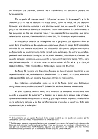 de instancias que permiten, además de ir capitalizando su estructura, ponerla en
funcionamiento.
Por su parte, el proceso psíquico del pensar se nutre de la percepción y de la
atención; y a su vez, la atención se puede dividir, como ya vimos, en una atención
biológica, una atención psíquica y una atención social, que en conjunto proveen a la
psiquis de mecanismos defensivos correctores, con el fin de adecuar su funcionamiento a
las exigencias de los tres sistemas reales y sus representantes psíquicos, que como
veremos más adelante, Freud los identificó como Ello, Yo, y Superyó, respectivamente.
La disposición anterior se corresponde con lo propuesto por Sigmund Freud, el
autor de la única teoría de la psiquis que existe hasta ahora. El padre del Psicoanálisis
describe de una manera excepcional una disposición del aparato psíquico que explica
perfectamente su funcionamiento, tanto normal como patológico. Sin entrar en detalles,
podemos decir que Freud distinguió, en un primer momento, tres niveles funcionales del
aparato psíquico: consciente, preconsciente e inconsciente (primera tópica, 1895), para
completarlos después con las tres instancias estructurales: el Ello, el Yo y el Superyó
(segunda tópica, 1923), resaltando así de la psiquis, su aspecto dinámico.
La figura 52 muestra una disposición figurada de las estructuras freudianas y sus
importantes relaciones, no solo entre sí, sino también con el medio circundante, lo cual ha
sido representado como un ‘iceberg’ flotando en el ‘mar del inconsciente’.
Las instancias estructurales, como se ve en la figura, tienen una distribución
desigual con respecto al inconsciente75. Solo el Ello, es absolutamente inconsciente.
El Ello podemos definirlo como esa instancia de contenido inconsciente que
permite la expresión de pulsiones76 y deseos; es la parte de la psiquis más primitiva,
aparentemente más desorganizada e innata, y que según nuestra propuesta, es el asiento
de la estructura psíquica y de las transformaciones profundas o subjetivas. Esto está
representado por 𝛁  en la figura.
143
75 El inconsciente es un aspecto funcional de la corteza cerebral que no puede ser accedido por la
consciencia, y en ese sentido, no se contrapone al estado de vigilia.
76 Pulsión es un concepto netamente freudiano que expresa el compromiso vital que el hombre tiene con la
libido, es decir, con esa transformación profunda e innata que no puede ser puesta en evidencia como no
sea por sus inconfundibles manifestaciones, aquellas que determinan el proceder ante las distintas
transformaciones aparentes a que es sometido el aparato psíquico. (Nota del Autor)
 
