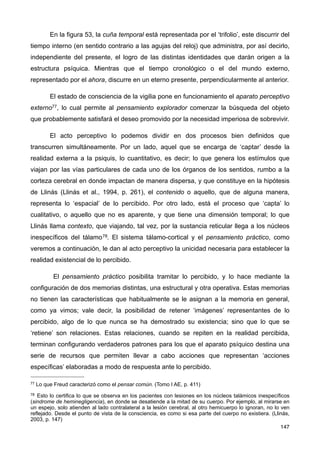 En la figura 53, la cuña temporal está representada por el ‘trifolio’, este discurrir del
tiempo interno (en sentido contrario a las agujas del reloj) que administra, por así decirlo,
independiente del presente, el logro de las distintas identidades que darán origen a la
estructura psíquica. Mientras que el tiempo cronológico o el del mundo externo,
representado por el ahora, discurre en un eterno presente, perpendicularmente al anterior.
El estado de consciencia de la vigilia pone en funcionamiento el aparato perceptivo
externo77, lo cual permite al pensamiento explorador comenzar la búsqueda del objeto
que probablemente satisfará el deseo promovido por la necesidad imperiosa de sobrevivir.
El acto perceptivo lo podemos dividir en dos procesos bien definidos que
transcurren simultáneamente. Por un lado, aquel que se encarga de ‘captar’ desde la
realidad externa a la psiquis, lo cuantitativo, es decir; lo que genera los estímulos que
viajan por las vías particulares de cada uno de los órganos de los sentidos, rumbo a la
corteza cerebral en donde impactan de manera dispersa, y que constituye en la hipótesis
de Llinás (Llinás et al., 1994, p. 261), el contenido o aquello, que de alguna manera,
representa lo ‘espacial’ de lo percibido. Por otro lado, está el proceso que ‘capta’ lo
cualitativo, o aquello que no es aparente, y que tiene una dimensión temporal; lo que
Llinás llama contexto, que viajando, tal vez, por la sustancia reticular llega a los núcleos
inespecíficos del tálamo78. El sistema tálamo-cortical y el pensamiento práctico, como
veremos a continuación, le dan al acto perceptivo la unicidad necesaria para establecer la
realidad existencial de lo percibido.
El pensamiento práctico posibilita tramitar lo percibido, y lo hace mediante la
configuración de dos memorias distintas, una estructural y otra operativa. Estas memorias
no tienen las características que habitualmente se le asignan a la memoria en general,
como ya vimos; vale decir, la posibilidad de retener ‘imágenes’ representantes de lo
percibido, algo de lo que nunca se ha demostrado su existencia; sino que lo que se
‘retiene’ son relaciones. Estas relaciones, cuando se repiten en la realidad percibida,
terminan configurando verdaderos patrones para los que el aparato psíquico destina una
serie de recursos que permiten llevar a cabo acciones que representan ‘acciones
específicas’ elaboradas a modo de respuesta ante lo percibido.
147
77 Lo que Freud caracterizó como el pensar común. (Tomo I AE, p. 411)
78 Esto lo certifica lo que se observa en los pacientes con lesiones en los núcleos talámicos inespecíficos
(sindrome de heminegligencia), en donde se desatiende a la mitad de su cuerpo. Por ejemplo, al mirarse en
un espejo, solo atienden al lado contralateral a la lesión cerebral, al otro hemicuerpo lo ignoran, no lo ven
reflejado. Desde el punto de vista de la consciencia, es como si esa parte del cuerpo no existiera. (Llinás,
2003, p. 147)
 