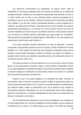 Las relaciones mencionadas son registradas, de alguna forma, dada la
modificación en las fuerzas sinápticas entre las neuronas provocada por el impacto del
complejo perceptivo, dándose así una especie de aprendizaje. Este aprender se hace en
un doble sentido, por un lado, el que podríamos llamar estructural encargado de lo
cuantitativo y que se da por afinidad o relación inmediata entre los elementos percibidos
de la realidad; y por otro lado, estaría el aprendizaje temporal, o aquel encargado de lo
cualitativo, que depende de entradas y respuestas previas. Como resultado de sucesivas
percepciones (aprendizajes) se va creando en la trama reticular neuronal una serie de
‘caminos’ facilitados por donde ‘discurren’ los distintos estímulos venidos desde el exterior
y así se forman los distintos patrones relacionales que luego pueden ser ‘recordados’.
Este mecanismo fue planteado por Donald Hebb en 1949 (2002, p. 62), pero predicho con
exactitud por Freud 54 años antes (Capítulo 7).
Si el patrón percibido coincide enteramente con algo ya aprendido y conocido
(vivenciado), el pensamiento práctico da curso a la acción, es decir, transforma el ‘camino
facilitado’ en un PAF (patrón de acción fijo) que constituye la respuesta motora ante lo
percibido. Cuando estas respuestas se repiten en el tiempo, dan origen a los hábitos o a
aquellas rutinas motoras que realizamos automáticamente y sin participación plena de la
consciencia (caminar, hablar, etc.).
Si el patrón percibido no coincide totalmente con uno ya conocido, entra en función
alguno de los pensamientos correctores, según en donde asiente la disparidad. Cuando
no se puede establecer la identidad del objeto, el pensamiento judicativo activa mediante
la atención biológica la modificación del pensamiento práctico de acuerdo a lo aportado
por el pensamiento explorador (ver figura 53).
Cuando lo que no se puede establecer es la identidad del sujeto, entonces, el
pensamiento crítico a través de la atención psíquica modifica el pensamiento teórico en
función del pensamiento práctico. En fin, cuando no se puede identificar la transformación
que relaciona sujeto y objeto, el pensamiento puro, por la atención social, modifica el
pensamiento explorador dependiendo de cómo el pensamiento teórico debe adaptarse
según las circunstancias; un ejemplo paradigmático de esto último es la adecuación del
discurso a la situación comunicativa.
Con las modificaciones anteriores lo que se busca es establecer cuan verdadero es
un hecho determinado. Así, se trata de establecer la verdad biológica, que se sustenta en
la satisfacción de un deseo; o la verdad psíquica, que radica en el sentido que adquiere
148
 