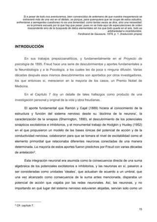 Si a pesar de todo nos aventuramos, bien convencidos de antemano de que nuestra inexperiencia se
extraviará más de una vez en el dédalo, es porque, para quienquiera que se ocupe de estos estudios,
enfrentarse a semejantes cuestiones no es una temeridad, como tantas veces se dice, sino una necesidad;
es la primera escuela por la que hay que pasar; pues no se trata aquí de especulaciones de orden
trascendente sino de la búsqueda de datos elementales sin los que todo queda en el aire, todo es
arbitrariedad e incertidumbre.
Ferdinand de Saussure, 1879, p. 1. (traducción propia)
INTRODUCCIÓN
En sus trabajos prepsicoanalíticos, y fundamentalmente en el Proyecto de
psicología de 1895, Freud hace una serie de descubrimientos y aportes fundamentales a
la Neurobiología y a la Psicología, a los cuales les da poca o ninguna difusión. Varias
décadas después esos mismos descubrimientos son aportados por otros investigadores,
los que entonces sí, merecieron en la mayoría de los casos, un Premio Nobel de
Medicina.
En el Capítulo 7 doy un detalle de tales hallazgos como producto de una
investigación personal y original de la vida y obra freudianas.
El aporte fundamental que Ramón y Cajal (1889) hiciera al conocimiento de la
estructura y función del sistema nervioso desde su ‘doctrina de la neurona’, la
caracterización de la sinapsis (Sherrington, 1890), el descubrimiento de los potenciales
sinápticos excitatorios e inhibitorios, y el monumental trabajo de Hodgkin y Huxley (1952)
en el que propusieron un modelo de las bases iónicas del potencial de acción y de la
conductividad nerviosa, colaboraron para que se tomara el nivel de excitabilidad como el
elemento primordial que relacionaba diferentes neuronas conectadas de una manera
determinada. La mayoría de estos aportes fueron predichos por Freud con varias décadas
de antelación2.
Esta integración neuronal era asumida como la consecuencia directa de una suma
algebraica de los potenciales excitatorios e inhibitorios, y las neuronas en sí, pasaron a
ser consideradas como unidades ‘ideales’, que actuaban de acuerdo a un umbral, que
una vez alcanzado como consecuencia de la suma antes mencionada, disparaba un
potencial de acción que viajaba por las redes neuronales. Así, las neuronas, y no
importando en qué lugar del sistema nervioso estuvieran alojadas, servían solo como un
15
2 Cfr. capítulo 7.
 