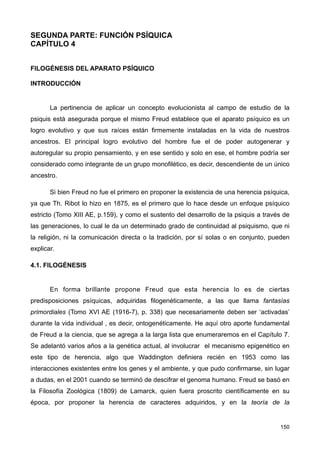 SEGUNDA PARTE: FUNCIÓN PSÍQUICA
CAPÍTULO 4
FILOGÉNESIS DEL APARATO PSÍQUICO
INTRODUCCIÓN
La pertinencia de aplicar un concepto evolucionista al campo de estudio de la
psiquis está asegurada porque el mismo Freud establece que el aparato psíquico es un
logro evolutivo y que sus raíces están firmemente instaladas en la vida de nuestros
ancestros. El principal logro evolutivo del hombre fue el de poder autogenerar y
autoregular su propio pensamiento, y en ese sentido y solo en ese, el hombre podría ser
considerado como integrante de un grupo monofilético, es decir, descendiente de un único
ancestro.
Si bien Freud no fue el primero en proponer la existencia de una herencia psíquica,
ya que Th. Ribot lo hizo en 1875, es el primero que lo hace desde un enfoque psíquico
estricto (Tomo XIII AE, p.159), y como el sustento del desarrollo de la psiquis a través de
las generaciones, lo cual le da un determinado grado de continuidad al psiquismo, que ni
la religión, ni la comunicación directa o la tradición, por sí solas o en conjunto, pueden
explicar.
4.1. FILOGÉNESIS
En forma brillante propone Freud que esta herencia lo es de ciertas
predisposiciones psíquicas, adquiridas filogenéticamente, a las que llama fantasías
primordiales (Tomo XVI AE (1916-7), p. 338) que necesariamente deben ser ‘activadas’
durante la vida individual , es decir, ontogenéticamente. He aquí otro aporte fundamental
de Freud a la ciencia, que se agrega a la larga lista que enumeraremos en el Capítulo 7.
Se adelantó varios años a la genética actual, al involucrar el mecanismo epigenético en
este tipo de herencia, algo que Waddington definiera recién en 1953 como las
interacciones existentes entre los genes y el ambiente, y que pudo confirmarse, sin lugar
a dudas, en el 2001 cuando se terminó de descifrar el genoma humano. Freud se basó en
la Filosofía Zoológica (1809) de Lamarck, quien fuera proscrito científicamente en su
época, por proponer la herencia de caracteres adquiridos, y en la teoría de la
150
 
