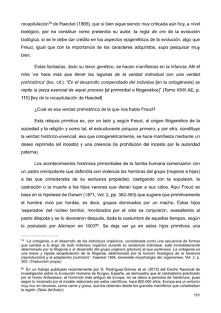 recapitulación79 de Haeckel (1866), que si bien sigue siendo muy criticada aún hoy, a nivel
biológico, por no constituir como pretendía su autor, la regla de oro de la evolución
biológica, sí se le debe dar crédito en los aspectos epigenéticos de la evolución, algo que
Freud, igual que con la importancia de los caracteres adquiridos, supo pesquisar muy
bien.
Estas fantasías, dado su tenor genético, se hacen manifiestas en la infancia. Allí el
niño ‘no hace más que llenar las lagunas de la verdad individual con una verdad
prehistórica’ (loc. cit.). “En el desarrollo compendiado del individuo [en la ontogénesis] se
repite la pieza esencial de aquel proceso [el primordial o filogenético]” (Tomo XXIII AE, p.
115) [ley de la recapitulación de Haeckel]
¿Cuál es esa verdad prehistórica de la que nos habla Freud?
Esta reliquia primitiva es, por un lado y según Freud, el origen filogenético de la
sociedad y la religión y como tal, el estructurante psíquico primero; y por otro, constituye
la verdad histórico-vivencial, esa que ontogenéticamente, se hace manifiesta mediante un
deseo reprimido (el incesto) y una creencia (la prohibición del incesto por la autoridad
paterna).
Los acontecimientos históricos primordiales de la familia humana comenzaron con
un padre omnipotente que defendía con violencia las hembras del grupo (mujeres e hijas)
a las que consideraba de su exclusiva propiedad, castigando con la expulsión, la
castración o la muerte a los hijos varones que dieran lugar a sus celos. Aquí Freud se
basa en la hipótesis de Darwin (1871, Vol. 2, pp. 362-363) que sugiere que primitivamente
el hombre vivió por hordas, es decir, grupos dominados por un macho. Estos hijos
‘separados’ del núcleo familiar, movilizados por el odio se conjuraron, avasallando al
padre déspota y se lo devoraron después, dada la costumbre de aquellos tiempos, según
lo postulado por Atkinson en 190380. Se deja ver ya en estos hijos primitivos una
151
79 “La ontogenia, o el desarrollo de los individuos orgánicos, considerada como una secuencia de formas
que cambia a lo largo de todo individuo orgánico durante su existencia individual, está inmediatamente
determinada por la filogenia o el desarrollo del grupo orgánico (phylum) al que pertenece. La ontogenia es
una breve y rápida recapitulación de la filogenia, determinada por la función fisiológica de la herencia
(reproducción) y la adaptación (nutrición)”. Haeckel 1866, Generelle morphologie der organismen, Vol. 2, p.
300. (Traducción propia)
80 En un trabajo publicado recientemente por G. Rodríguez-Gómez et al. (2013) del Centro Nacional de
Investigación sobre la Evolución Humana de Burgos, España, se demuestra que el canibalismo practicado
por el Homo Antecessor, el homínido más antiguo de Europa, no se debía a periodos de hambruna, pues
según lo mostrado por el modelo elaborado por estos científicos, hace 800.000 años, Europa era un entorno
muy rico en recursos, como carne y grasa, que los obtenían desde los grandes mamíferos que cohabitaban
la región. (Nota del Autor)
 