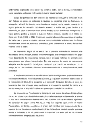 ambivalencia expresada en su odio y su temor al padre, pero a la vez, su veneración
como paradigma y el deseo irrefrenable de querer ocupar su lugar.
Luego del parricidio se dan una serie de hechos que incluyen la formación de un
clan fraterno en donde se establece la igualdad de derechos entre los hermanos, la
exogamia y el tabú del incesto cuya violación se castiga con la muerte, respetando el
legado paterno, la institución del derecho materno a cuidar del grupo familiar y el
totemismo, es decir, la elección de un animal fuerte y quizás temido que reemplazara la
figura paterna perdida y expiara la culpa de haberlo matado, basado en el trabajo de
Robertson Smith (1894, p. 412). El tótem es considerado como la encarnación protectora
del padre, por lo que se lo respeta y venera, pero por otro lado, se instaura un día festivo
en donde ese animal es asesinado y devorado, para conmemorar el triunfo de los hijos
varones sobre el padre.
El totemismo, según lo ve Freud, es la primera manifestación humana que
desemboca en una religión, al estar fuertemente ligado a la composición social del grupo
y ser dependiente de obligaciones morales. En el progreso histórico, los animales son
reemplazados por dioses humanizados. De esta manera, la madre es nuevamente
relegada ante la reposición del régimen patriarcal, que cuando se transforma, con el
tiempo, en un Dios universal, convalida el restablecimiento de la omnipotencia del padre
primordial.
A través del totemismo se establecen una serie de obligaciones y restricciones que
tienen como fondo una renuncia (olvido) pulsional, y se pueden resumir en tres básicas: a)
la veneración del tótem, b) la exogamia, y c) concesión de iguales derechos a todos los
hermanos. Las dos primeras están destinadas a preservar la voluntad del padre, y la
última, a asegurar la adquisición del orden que surge a posteriori del parricidio.
Lo propuesto por Freud desde la filogenia no está exento de críticas. Estas críticas
vienen, en primer lugar, desde la Antropología por el concepto de ambivalencia, al que se
lo tilda de lo suficientemente flexible como para coincidir ‘con los dos deseos reprimidos
del complejo de Edipo’ (Tomo XIII AE, p. 145). En segundo lugar, desde el mismo
Psicoanálisis, en donde, consideran el origen del individuo con independencia de la
especie, lo cual da origen a una teoría ontogénica de la cultura, es decir, aquella que nace
desde el individuo y de las particulares condiciones que éste vive en su infancia,
contraponiéndose a la propuesta freudiana.
152
 