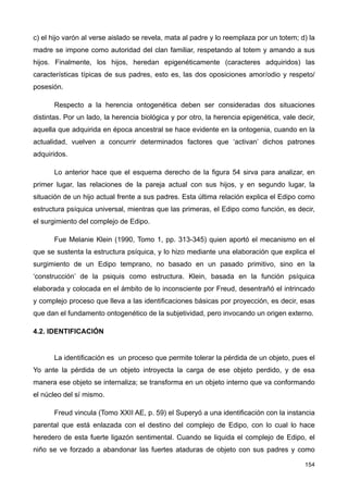 c) el hijo varón al verse aislado se revela, mata al padre y lo reemplaza por un totem; d) la
madre se impone como autoridad del clan familiar, respetando al totem y amando a sus
hijos. Finalmente, los hijos, heredan epigenéticamente (caracteres adquiridos) las
características típicas de sus padres, esto es, las dos oposiciones amor/odio y respeto/
posesión.
Respecto a la herencia ontogenética deben ser consideradas dos situaciones
distintas. Por un lado, la herencia biológica y por otro, la herencia epigenética, vale decir,
aquella que adquirida en época ancestral se hace evidente en la ontogenia, cuando en la
actualidad, vuelven a concurrir determinados factores que ‘activan’ dichos patrones
adquiridos.
Lo anterior hace que el esquema derecho de la figura 54 sirva para analizar, en
primer lugar, las relaciones de la pareja actual con sus hijos, y en segundo lugar, la
situación de un hijo actual frente a sus padres. Esta última relación explica el Edipo como
estructura psíquica universal, mientras que las primeras, el Edipo como función, es decir,
el surgimiento del complejo de Edipo.
Fue Melanie Klein (1990, Tomo 1, pp. 313-345) quien aportó el mecanismo en el
que se sustenta la estructura psíquica, y lo hizo mediante una elaboración que explica el
surgimiento de un Edipo temprano, no basado en un pasado primitivo, sino en la
‘construcción’ de la psiquis como estructura. Klein, basada en la función psíquica
elaborada y colocada en el ámbito de lo inconsciente por Freud, desentrañó el intrincado
y complejo proceso que lleva a las identificaciones básicas por proyección, es decir, esas
que dan el fundamento ontogenético de la subjetividad, pero invocando un origen externo.
4.2. IDENTIFICACIÓN
La identificación es un proceso que permite tolerar la pérdida de un objeto, pues el
Yo ante la pérdida de un objeto introyecta la carga de ese objeto perdido, y de esa
manera ese objeto se internaliza; se transforma en un objeto interno que va conformando
el núcleo del sí mismo.
Freud vincula (Tomo XXII AE, p. 59) el Superyó a una identificación con la instancia
parental que está enlazada con el destino del complejo de Edipo, con lo cual lo hace
heredero de esta fuerte ligazón sentimental. Cuando se liquida el complejo de Edipo, el
niño se ve forzado a abandonar las fuertes ataduras de objeto con sus padres y como
154
 