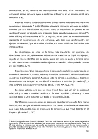 contrapartida, el Yo, refuerza las identificaciones con ellos. Este mecanismo es
estructural, porque así como ayudó a conformar el Superyó, en un principio sirvió para
conformar el Yo.
Freud se refiere a la identificación como el lazo afectivo más temprano y la divide
en primaria y secundaria. A la identificación primaria la podríamos ver como un estado,
mientras que a la identificación secundaria, como un mecanismo. La primera es un
cambio estructural, por ejemplo como el operado desde estructuras superiores como el Yo
sobre el Ello y el Superyó sobre el Yo. La segunda, por su parte, es un mecanismo que
representa el funcionamiento de una estructura, vale decir una transformación, por
ejemplo las defensas, que excepto las primarias, son transformaciones funcionales y no
meros cambios.
La identificación se erige en la forma más importante, por originaria, de
relacionarse con el otro, que debe ser diferenciada de la elección de objeto. Por ejemplo,
cuando un niño se identifica con su padre, quiere ser como su padre y lo toma como
modelo, mientras que cuando lo ha hecho objeto de su elección, quiere poseerlo, pero no
por esto modifica su Yo.
Freud dice que, “Esto nos reconduce a la génesis del ideal del yo, pues tras este se
esconde la identificación primera, y de mayor valencia, del individuo: la identificación con
el padre de la prehistoria personal. A primera vista, no parece el resultado ni el desenlace
de una investidura de objeto: es una identificación directa e inmediata {no mediada}81, y
más temprana que cualquier investidura de objeto.” (Tomo XIX AE, p. 33)
La mayor valencia a la que se refiere Freud, tiene que ver con la capacidad
relacional y no con la cantidad relacionada. Es una capacidad cualitativa y no una
cantidad; desde la LT la llamamos V0 y desde el Psicoanálisis, libido.
Identificación es que dos cosas en apariencia opuestas formen parte de la misma
identidad, esto se logra a través de la mediación o el cambio o transformación necesarios
para lograr dicha unidad. Este es el concepto de pensamiento que Freud describe en El
Proyecto. (Tomo I AE, p. 387)
155
81 Este concepto relacional que aquí despliega Freud con toda maestría, es uno de los pilares de la lógica
transcursiva (LT) y representa las relaciones que se dan entre continentes, pero en la apariencia. Existe en
LT otra relación, la indirecta, que es aquella que relaciona continentes, pero de una manera oculta o
profunda. Se debe aclarar que en LT, todas estas relaciones son mediadas, ya que se trata de relaciones de
oposición no binarias. (Nota del Autor)
 