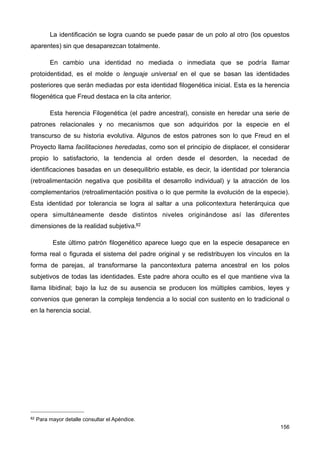 La identificación se logra cuando se puede pasar de un polo al otro (los opuestos
aparentes) sin que desaparezcan totalmente.
En cambio una identidad no mediada o inmediata que se podría llamar
protoidentidad, es el molde o lenguaje universal en el que se basan las identidades
posteriores que serán mediadas por esta identidad filogenética inicial. Esta es la herencia
filogenética que Freud destaca en la cita anterior.
Esta herencia Filogenética (el padre ancestral), consiste en heredar una serie de
patrones relacionales y no mecanismos que son adquiridos por la especie en el
transcurso de su historia evolutiva. Algunos de estos patrones son lo que Freud en el
Proyecto llama facilitaciones heredadas, como son el principio de displacer, el considerar
propio lo satisfactorio, la tendencia al orden desde el desorden, la necedad de
identificaciones basadas en un desequilibrio estable, es decir, la identidad por tolerancia
(retroalimentación negativa que posibilita el desarrollo individual) y la atracción de los
complementarios (retroalimentación positiva o lo que permite la evolución de la especie).
Esta identidad por tolerancia se logra al saltar a una policontextura heterárquica que
opera simultáneamente desde distintos niveles originándose así las diferentes
dimensiones de la realidad subjetiva.82
Este último patrón filogenético aparece luego que en la especie desaparece en
forma real o figurada el sistema del padre original y se redistribuyen los vínculos en la
forma de parejas, al transformarse la pancontextura paterna ancestral en los polos
subjetivos de todas las identidades. Este padre ahora oculto es el que mantiene viva la
llama libidinal; bajo la luz de su ausencia se producen los múltiples cambios, leyes y
convenios que generan la compleja tendencia a lo social con sustento en lo tradicional o
en la herencia social.
156
82 Para mayor detalle consultar el Apéndice.
 